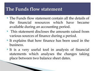  The Funds flow statement contain all the details of
the financial resources which have became
available during an accounting period.
 This statement discloses the amounts raised from
various sources of finance during a period.
 It explains that how finance has been used in the
business.
 It is a very useful tool in analysis of financial
statements which analyses the changes taking
place between two balance sheet dates.
The Funds flow statement
 