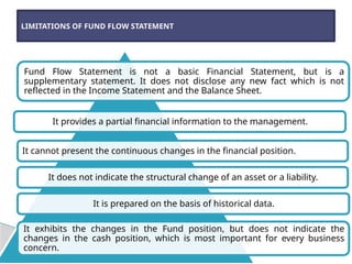 Fund Flow Statement is not a basic Financial Statement, but is a
supplementary statement. It does not disclose any new fact which is not
reflected in the Income Statement and the Balance Sheet.
It provides a partial financial information to the management.
It cannot present the continuous changes in the financial position.
It does not indicate the structural change of an asset or a liability.
It is prepared on the basis of historical data.
It exhibits the changes in the Fund position, but does not indicate the
changes in the cash position, which is most important for every business
concern.
LIMITATIONS OF FUND FLOW STATEMENT
 