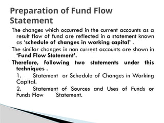 The changes which occurred in the current accounts as a
result flow of fund are reflected in a statement known
as ‘schedule of changes in working capital’ .
The similar changes in non current accounts are shown in
‘Fund Flow Statement’.
Therefore, following two statements under this
techniques .
1. Statement or Schedule of Changes in Working
Capital.
2. Statement of Sources and Uses of Funds or
Funds Flow Statement.
Preparation of Fund Flow
Statement
 