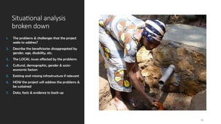 Situational analysis
broken down
1. The problems & challenges that the project
seeks to address?
2. Describe the beneficiaries disaggregated by
gender, age, disability, etc.
3. The LOCAL issues affected by the problems
4. Cultural, demographic, gender & socio-
economic factors
5. Existing and missing infrastructure if relevant
6. HOW the project will address the problems &
be sustained
7. Data, facts & evidence to back up
11
 