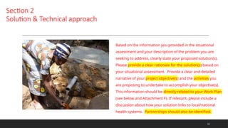 Section 2
Solution & Technical approach
Based on the information you provided in the situational
assessment and your description of the problem you are
seeking to address, clearly state your proposed solution(s).
Please provide a clear rationale for the solution(s) based on
your situational assessment. Provide a clear and detailed
narrative of your project objective(s) and the activities you
are proposing to undertake to accomplish your objective(s).
This information should be directly related to your Work Plan
(see below and Attachment F). If relevant, please include a
discussion about how your solution links to local/national
health systems. Partnerships should also be identified.
12
 