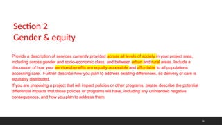 14
Provide a description of services currently provided across all levels of society in your project area,
including across gender and socio-economic class, and between urban and rural areas. Include a
discussion of how your services/benefits are equally accessible and affordable to all populations
accessing care. Further describe how you plan to address existing differences, so delivery of care is
equitably distributed.
If you are proposing a project that will impact policies or other programs, please describe the potential
differential impacts that those policies or programs will have, including any unintended negative
consequences, and how you plan to address them.
Section 2
Gender & equity
 