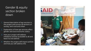 Gender & equity
section broken
down
1. General description of eye services in
the project area across all sections of
society, and rural and urban
2. Explanation of how eye services affect
gender and socio-economic status
3. How your project will address
imbalance and be accessible to all and
leave no-one behind
4. Whether the project will impact policies
and how you will address this
15
 