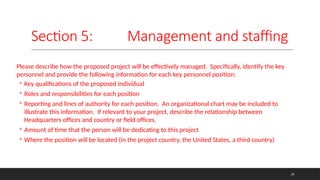 Section 5: Management and staffing
Please describe how the proposed project will be effectively managed. Specifically, identify the key
personnel and provide the following information for each key personnel position:
◦ Key qualifications of the proposed individual
◦ Roles and responsibilities for each position
◦ Reporting and lines of authority for each position. An organizational chart may be included to
illustrate this information. If relevant to your project, describe the relationship between
Headquarters offices and country or field offices.
◦ Amount of time that the person will be dedicating to this project
◦ Where the position will be located (in the project country, the United States, a third country)
24
 