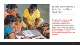 Section 6: Monitoring &
Evaluation (M&E) and
Work Plan
The Work Plan, Attachment D,
requires the selection of
milestones based on major
accomplishments of the project.
Please ensure these are realistic
and measurable. Activities leading
to the completion of each
milestone must be detailed in the
template.
26
 