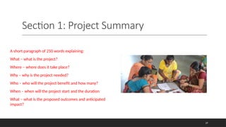 Section 1: Project Summary
A short paragraph of 250 words explaining:
What – what is the project?
Where – where does it take place?
Why – why is the project needed?
Who – who will the project benefit and how many?
When – when will the project start and the duration
What – what is the proposed outcomes and anticipated
impact?
29
 