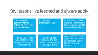 Key lessons I’ve learned and always apply
35
I. If your project
genuinely fits the
criteria on every level
you should apply
2. Thorough
preparation is key
.
3. You need to really
know the community or
project context to write
a convincing proposal
Follow the format
stated (fonts, size,
margins & any other
instructions)
Do not under-
estimate the time
needed to complete
the application
Keep exactly to the
page limit and word
or character count
stated for each
section
 