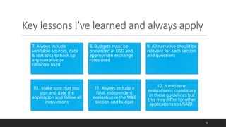 Key lessons I’ve learned and always apply
36
7. Always include
verifiable sources, data
& statistics to back up
any narrative or
rationale used.
8. Budgets must be
presented in USD and
appropriate exchange
rates used
.
9. All narrative should be
relevant for each section
and questions
10. Make sure that you
sign and date the
application and follow all
instructions
11. Always include a
final, independent
evaluation in the M&E
section and budget
12. A mid-term
evaluation is mandatory
in these guidelines but
this may differ for other
applications to USAID.
 