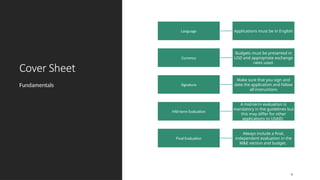 Cover Sheet
Fundamentals
6
Language
Currency
Budgets must be presented in
USD and appropriate exchange
rates used.
Signature
Make sure that you sign and
date the application and follow
all instructions
Mid-term Evaluation
A mid-term evaluation is
mandatory in the guidelines but
this may differ for other
applications to USAID.
Final Evaluation
Always include a final,
independent evaluation in the
M&E section and budget.
Applications must be in English
 