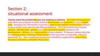 9
Section 2:
situational assessment
Clearly state the problem(s) you are seeking to address. Describe the population
with which you propose to work and the local issues and conditions in your project
area. Background information must focus only on the specific environment relevant
to your project area and the identified problem(s). This information may include
cultural, demographic, gender and socio-economic factors related to the
development, delivery and sustainability of your project. If relevant, please describe
the existing and/or missing infrastructure in the area such as hospitals, outreach
personnel, etc. Your situational assessment should be supported by recent data,
literature and other verifiable information.
 