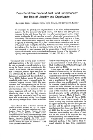Does Fund Size Erode Mutual Fund Performance?
                The Role of Liquidity and Organization

          By JOSEPH CHEN, HARRISON HONG, MING HUANG, AND JEEFREY D . KUBIK*



         We investigate the effect of scale on performance in the active money management
         industry. We first document that fund returns, both before and after fees and
         expenses, decline with lagged fund size, even after accounting for various perfor-
         mance benchmarks. We then explore a number of potential explanations for this
         relationship. This association is most pronounced among funds that have to invest
         in small and illiquid stocks, suggesting that these adverse scale effects are related
         to liquidity. Controlling for its size, a fund's return does not deteriorate with the size
         of the family that it belongs to, indicating that scale need not be badfor performance
         depending on how the fund is organized. Finally, using data on whether funds are
         solo-managed or team-managed and the composition of fund investments, we
         explore the idea that scale erodes fund performance because of the interaction of
         liquidity and organizational diseconomies. {JEL G2, G20, G23, L2, L22)


   The mutual fund industry plays an increas-                 Stake of corporate equity and play a pivotal role
ingly important role in the U.S. economy. Over                in the determination of stock prices (see, e.g.,
the past two decades, mutual funds have been                  Mark Grinblatt et al., 1995; Paul Gompers and
among the fastest growing institutions in this                Andrew Metrick, 2001).
country. At the end of 1980, they managed less                   In this paper, we tackle an issue that is fun-
than $150 billion, but this figure had grown to               damental to understanding the role of these mu-
over $4 trillion by the end of 1997—a number                  tual funds in the economy—the economies of
tbat exceeds aggregate bank deposits (Robert C.               scale in the active money management industry.
Pozen, 1998). Indeed, almost 50 percent of                    Namely, how does performance depend on the
households today invest in mutual funds (In-                  size or asset base of the fund? A better under-
vestment Company Institute, 2000). The most                   standing of this issue would naturally be useful
important and fastest-growing part of this in-                for investors, especially in light of the massive
dustry is funds that invest in stocks, particularly           inflows that have increased the mean size of
actively managed ones. The explosion of news-                 funds in the recent past. At the same time, the
letters, magazines, and such rating services as               issue of the persistence of fund performance
Morningstar attest to the fact that investors                 depends crucially on the scale-ability of fund
spend significant resources in identifying man-               investments (see, e.g., Martin J. Gruber, 1996;
agers with stock-picking ability. More impor-                 Jonathan Berk and Richard C. Green, 2002).
tant, actively managed funds control a sizeable               Moreover, the nature of the economies of scale
                                                              in this industry may also have implications for
                                                              the agency relationship between managers and
   * Chen: Marshall School of Business, University of         investors and tbe optimal compensation con-
Southern California, Hoffman Hall 701, Los Angeles,           tract between them (see, e.g., Keith Brown et
CA 90089 (e-mail: joe.chen@marshall.usc.edu); Hong:
Bendheim Center for Einance, Princeton University,
                                                              al., 1996; Stan Becker and Greg Vaughn, 2001).
26 Prospect Avenue, Princeton, NJ 08540 (e-mail:              Therefore, understanding the effects of fund
hhong@Princeton.edu); Huang: Stanford Graduate School          size on fund returns is an important first step
of Business and Cheong Kong Graduate School of Business,      toward addressing such critical issues.
Stanford University, Stanford, CA 94305 (e-mail:
mhuang@stanford.edu); Kubik: Department of Economics,             While the effect of scale on performance is an
Syracuse University, 426 Eggers Hall, Syracuse, NY 13244       important question, it has received little re-
(e-mail: jdkubik@maxwell.syr.edu).                             search attention to date. Some practitioners
                                                           1276
 