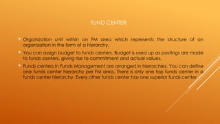 FUND CENTER
 Organization unit within an FM area which represents the structure of an
organization in the form of a hierarchy.
 You can assign budget to funds centers. Budget is used up as postings are made
to funds centers, giving rise to commitment and actual values.
 Funds centers in Funds Management are arranged in hierarchies. You can define
one funds center hierarchy per FM area. There is only one top funds center in a
funds center hierarchy. Every other funds center has one superior funds center.
 