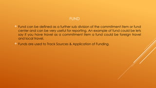 FUND
 Fund can be defined as a further sub division of the commitment item or fund
center and can be very useful for reporting. An example of fund could be lets
say if you have travel as a commitment item a fund could be foreign travel
and local travel.
 Funds are used to Track Sources & Application of Funding.
 