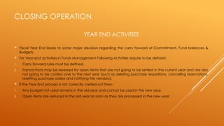 CLOSING OPERATION
 Fiscal Year End leads to some major decision regarding the carry forward of Commitment, Fund balances &
Budgets.
 For Year-end activities in Funds Management Following Activities require to be defined:
1. Carry forward rules must be defined.
2. Transactions may be reversed for open items that are not going to be settled in the current year and are also
not going to be carried over to the next year (such as deleting purchase requisitions, cancelling reservations,
resetting purchase orders and notifying the vendors).
 If the Year End process is not correctly carried out then:-
1. Any budget not used remains in the old year and cannot be used in the new year.
2. Open items are reduced in the old year as soon as they are processed in the new year
YEAR END ACTIVITIES
 
