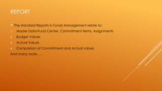 REPORT
 The standard Reports in Funds Management relate to:
1. Master Data-Fund Center, Commitment Items, Assignments
2. Budget Values
3. Actual Values
4. Comparison of Commitment and Actual values
And many more…..
 