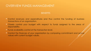 OVERVIEW FUNDS MANAGEMENT
 Control revenues and expenditures and thus control the funding of business
transactions of an organization.
 Closely control your budget with respect to funds assigned to the areas of
responsibility.
 Funds availability control at the transaction level.
 Control the finances of your organization by comparing commitment and actual
values with current budget values.
BENEFITS
 