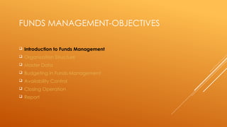 FUNDS MANAGEMENT-OBJECTIVES
 Introduction to Funds Management
 Organisation Structure
 Master Data
 Budgeting in Funds Management
 Availability Control
 Closing Operation
 Report
 