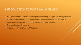 INTRODUCTION TO FUNDS MANAGEMENT
 FM Component is used for creating and executing budgets for an organization.
 Budgets all Revenues and Expenditures for individual responsibility areas.
 Monitors Funds Movements in the light of budget available.
 Prevents Budget Over-runs.
 Integrates with all other SAP Modules.
 