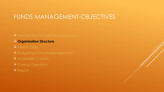 FUNDS MANAGEMENT-OBJECTIVES
 Introduction to Funds Management
 Organisation Structure
 Master Data
 Budgeting in Funds Management
 Availability Control
 Closing Operation
 Report
 
