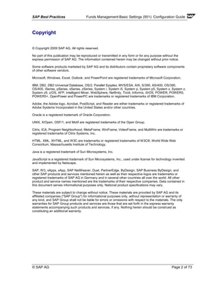 SAP Best Practices Funds Management-Basic Settings (951): Configuration Guide
© SAP AG Page 2 of 73
Copyright
© Copyright 2009 SAP AG. All rights reserved.
No part of this publication may be reproduced or transmitted in any form or for any purpose without the
express permission of SAP AG. The information contained herein may be changed without prior notice.
Some software products marketed by SAP AG and its distributors contain proprietary software components
of other software vendors.
Microsoft, Windows, Excel, Outlook, and PowerPoint are registered trademarks of Microsoft Corporation.
IBM, DB2, DB2 Universal Database, OS/2, Parallel Sysplex, MVS/ESA, AIX, S/390, AS/400, OS/390,
OS/400, iSeries, pSeries, xSeries, zSeries, System i, System i5, System p, System p5, System x, System z,
System z9, z/OS, AFP, Intelligent Miner, WebSphere, Netfinity, Tivoli, Informix, i5/OS, POWER, POWER5,
POWER5+, OpenPower and PowerPC are trademarks or registered trademarks of IBM Corporation.
Adobe, the Adobe logo, Acrobat, PostScript, and Reader are either trademarks or registered trademarks of
Adobe Systems Incorporated in the United States and/or other countries.
Oracle is a registered trademark of Oracle Corporation.
UNIX, X/Open, OSF/1, and Motif are registered trademarks of the Open Group.
Citrix, ICA, Program Neighborhood, MetaFrame, WinFrame, VideoFrame, and MultiWin are trademarks or
registered trademarks of Citrix Systems, Inc.
HTML, XML, XHTML, and W3C are trademarks or registered trademarks of W3C®, World Wide Web
Consortium, Massachusetts Institute of Technology.
Java is a registered trademark of Sun Microsystems, Inc.
JavaScript is a registered trademark of Sun Microsystems, Inc., used under license for technology invented
and implemented by Netscape.
SAP, R/3, xApps, xApp, SAP NetWeaver, Duet, PartnerEdge, ByDesign, SAP Business ByDesign, and
other SAP products and services mentioned herein as well as their respective logos are trademarks or
registered trademarks of SAP AG in Germany and in several other countries all over the world. All other
product and service names mentioned are the trademarks of their respective companies. Data contained in
this document serves informational purposes only. National product specifications may vary.
These materials are subject to change without notice. These materials are provided by SAP AG and its
affiliated companies ("SAP Group") for informational purposes only, without representation or warranty of
any kind, and SAP Group shall not be liable for errors or omissions with respect to the materials. The only
warranties for SAP Group products and services are those that are set forth in the express warranty
statements accompanying such products and services, if any. Nothing herein should be construed as
constituting an additional warranty.
 