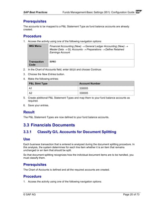 SAP Best Practices Funds Management-Basic Settings (951): Configuration Guide
© SAP AG Page 20 of 73
Prerequisites
The accounts to be mapped to a P&L Statement Type as fund balance accounts are already
created.
Procedure
1. Access the activity using one of the following navigation options:
IMG Menu Financial Accounting (New) → General Ledger Accounting (New) →
Master Data → GL Accounts → Preparations → Define Retained
Earnings Account
Transaction
Code
SPRO
2. In the Chart of Accounts field, enter 0010 and choose Continue.
3. Choose the New Entries button.
4. Make the following entries:
P&L Stmt Type Account Number
A1 330005
A2 330005
5. Create additional P&L Statement Types and map them to your fund balance accounts as
required.
6. Save your entries.
Result
The P&L Statement Types are now defined to your fund balance accounts.
3.3 Financials Documents
3.3.1 Classify G/L Accounts for Document Splitting
Use
Each business transaction that is entered is analyzed during the document splitting procedure. In
this analysis, the system determines for each line item whether it is an item that remains
unchanged or an item that should be split.
So that document splitting recognizes how the individual document items are to be handled, you
must classify them.
Prerequisites
The Chart of Accounts is defined and all the required accounts are created.
Procedure
1. Access the activity using one of the following navigation options:
 