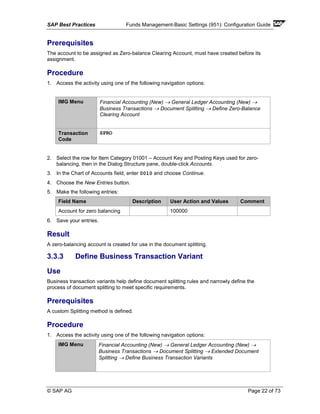 SAP Best Practices Funds Management-Basic Settings (951): Configuration Guide
© SAP AG Page 22 of 73
Prerequisites
The account to be assigned as Zero-balance Clearing Account, must have created before its
assignment.
Procedure
1. Access the activity using one of the following navigation options:
IMG Menu Financial Accounting (New) → General Ledger Accounting (New) →
Business Transactions → Document Splitting → Define Zero-Balance
Clearing Account
Transaction
Code
SPRO
2. Select the row for Item Category 01001 – Account Key and Posting Keys used for zero-
balancing, then in the Dialog Structure pane, double-click Accounts.
3. In the Chart of Accounts field, enter 0010 and choose Continue.
4. Choose the New Entries button.
5. Make the following entries:
Field Name Description User Action and Values Comment
Account for zero balancing 100000
6. Save your entries.
Result
A zero-balancing account is created for use in the document splitting.
3.3.3 Define Business Transaction Variant
Use
Business transaction variants help define document splitting rules and narrowly define the
process of document splitting to meet specific requirements.
Prerequisites
A custom Splitting method is defined.
Procedure
1. Access the activity using one of the following navigation options:
IMG Menu Financial Accounting (New) → General Ledger Accounting (New) →
Business Transactions → Document Splitting → Extended Document
Splitting → Define Business Transaction Variants
 