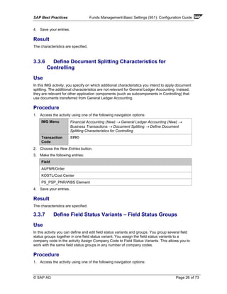 SAP Best Practices Funds Management-Basic Settings (951): Configuration Guide
© SAP AG Page 26 of 73
4. Save your entries.
Result
The characteristics are specified.
3.3.6 Define Document Splitting Characteristics for
Controlling
Use
In this IMG activity, you specify on which additional characteristics you intend to apply document
splitting. The additional characteristics are not relevant for General Ledger Accounting. Instead,
they are relevant for other application components (such as subcomponents in Controlling) that
use documents transferred from General Ledger Accounting.
Procedure
1. Access the activity using one of the following navigation options:
IMG Menu Financial Accounting (New) → General Ledger Accounting (New) →
Business Transactions → Document Splitting → Define Document
Splitting Characteristics for Controlling
Transaction
Code
SPRO
2. Choose the New Entries button.
3. Make the following entries:
Field
AUFNR/Order
KOSTL/Cost Center
PS_PSP_PNR/WBS Element
4. Save your entries.
Result
The characteristics are specified.
3.3.7 Define Field Status Variants – Field Status Groups
Use
In this activity you can define and edit field status variants and groups. You group several field
status groups together in one field status variant. You assign the field status variants to a
company code in the activity Assign Company Code to Field Status Variants. This allows you to
work with the same field status groups in any number of company codes.
Procedure
1. Access the activity using one of the following navigation options:
 