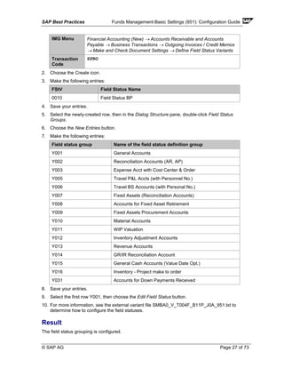 SAP Best Practices Funds Management-Basic Settings (951): Configuration Guide
© SAP AG Page 27 of 73
IMG Menu Financial Accounting (New) → Accounts Receivable and Accounts
Payable → Business Transactions → Outgoing Invoices / Credit Memos
→ Make and Check Document Settings → Define Field Status Variants
Transaction
Code
SPRO
2. Choose the Create icon.
3. Make the following entries:
FStV Field Status Name
0010 Field Status BP
4. Save your entries.
5. Select the newly-created row, then in the Dialog Structure pane, double-click Field Status
Groups.
6. Choose the New Entries button.
7. Make the following entries:
Field status group Name of the field status definition group
Y001 General Accounts
Y002 Reconciliation Accounts (AR, AP)
Y003 Expense Acct with Cost Center & Order
Y005 Travel P&L Accts (with Personnel No.)
Y006 Travel BS Accounts (with Personal No.)
Y007 Fixed Assets (Reconciliation Accounts)
Y008 Accounts for Fixed Asset Retirement
Y009 Fixed Assets Procurement Accounts
Y010 Material Accounts
Y011 WIP Valuation
Y012 Inventory Adjustment Accounts
Y013 Revenue Accounts
Y014 GR/IR Reconciliation Account
Y015 General Cash Accounts (Value Date Opt.)
Y016 Inventory - Project make to order
Y031 Accounts for Down Payments Received
8. Save your entries.
9. Select the first row Y001, then choose the Edit Field Status button.
10. For more information, see the external variant file SMBA0_V_T004F_B11P_J0A_951.txt to
determine how to configure the field statuses.
Result
The field status grouping is configured.
 