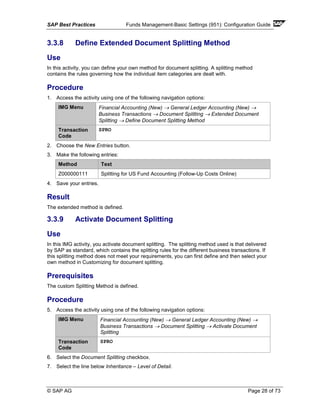 SAP Best Practices Funds Management-Basic Settings (951): Configuration Guide
© SAP AG Page 28 of 73
3.3.8 Define Extended Document Splitting Method
Use
In this activity, you can define your own method for document splitting. A splitting method
contains the rules governing how the individual item categories are dealt with.
Procedure
1. Access the activity using one of the following navigation options:
IMG Menu Financial Accounting (New) → General Ledger Accounting (New) →
Business Transactions → Document Splitting → Extended Document
Splitting → Define Document Splitting Method
Transaction
Code
SPRO
2. Choose the New Entries button.
3. Make the following entries:
Method Text
Z000000111 Splitting for US Fund Accounting (Follow-Up Costs Online)
4. Save your entries.
Result
The extended method is defined.
3.3.9 Activate Document Splitting
Use
In this IMG activity, you activate document splitting. The splitting method used is that delivered
by SAP as standard, which contains the splitting rules for the different business transactions. If
this splitting method does not meet your requirements, you can first define and then select your
own method in Customizing for document splitting.
Prerequisites
The custom Splitting Method is defined.
Procedure
5. Access the activity using one of the following navigation options:
IMG Menu Financial Accounting (New) → General Ledger Accounting (New) →
Business Transactions → Document Splitting → Activate Document
Splitting
Transaction
Code
SPRO
6. Select the Document Splitting checkbox.
7. Select the line below Inheritance – Level of Detail.
 