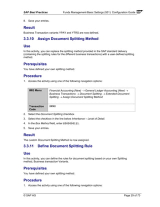 SAP Best Practices Funds Management-Basic Settings (951): Configuration Guide
© SAP AG Page 29 of 73
8. Save your entries.
Result
Business Transaction variants YPAY and YTRS are now defined.
3.3.10 Assign Document Splitting Method
Use
In this activity, you can replace the splitting method provided in the SAP standard delivery
(containing the splitting rules for the different business transactions) with a user-defined splitting
method.
Prerequisites
You have defined your own splitting method.
Procedure
1. Access the activity using one of the following navigation options:
IMG Menu Financial Accounting (New) → General Ledger Accounting (New) →
Business Transactions → Document Splitting → Extended Document
Splitting → Assign Document Splitting Method
Transaction
Code
SPRO
2. Select the Document Splitting checkbox
3. Select the checkbox in the line below Inheritance – Level of Detail.
4. In the Box Method field, enter Z000000111.
5. Save your entries.
Result
The custom Document Splitting Method is now assigned.
3.3.11 Define Document Splitting Rule
Use
In this activity, you can define the rules for document splitting based on your own Splitting
method, Business transaction Variants.
Prerequisites
You have defined your own splitting method.
Procedure
1. Access the activity using one of the following navigation options:
 