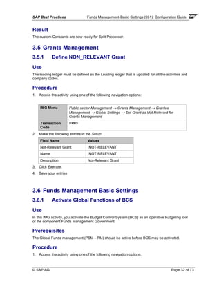 SAP Best Practices Funds Management-Basic Settings (951): Configuration Guide
© SAP AG Page 32 of 73
Result
The custom Constants are now ready for Split Processor.
3.5 Grants Management
3.5.1 Define NON_RELEVANT Grant
Use
The leading ledger must be defined as the Leading ledger that is updated for all the activities and
company codes.
Procedure
1. Access the activity using one of the following navigation options:
IMG Menu Public sector Management → Grants Management → Grantee
Management → Global Settings → Set Grant as Not Relevant for
Grants Management
Transaction
Code
SPRO
2. Make the following entries in the Setup:
Field Name Values
Not-Relevant Grant NOT-RELEVANT
Name NOT-RELEVANT
Description Not-Relevant Grant
3. Click Execute.
4. Save your entries
3.6 Funds Management Basic Settings
3.6.1 Activate Global Functions of BCS
Use
In this IMG activity, you activate the Budget Control System (BCS) as an operative budgeting tool
of the component Funds Management Government.
Prerequisites
The Global Funds management (PSM – FM) should be active before BCS may be activated.
Procedure
1. Access the activity using one of the following navigation options:
 
