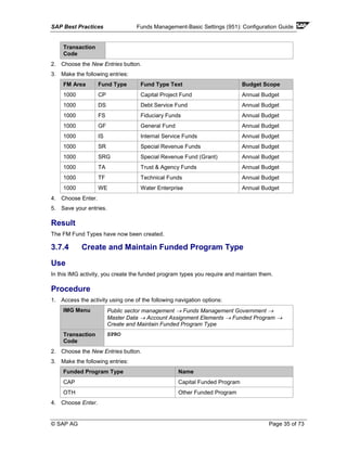 SAP Best Practices Funds Management-Basic Settings (951): Configuration Guide
© SAP AG Page 35 of 73
Transaction
Code
2. Choose the New Entries button.
3. Make the following entries:
FM Area Fund Type Fund Type Text Budget Scope
1000 CP Capital Project Fund Annual Budget
1000 DS Debt Service Fund Annual Budget
1000 FS Fiduciary Funds Annual Budget
1000 GF General Fund Annual Budget
1000 IS Internal Service Funds Annual Budget
1000 SR Special Revenue Funds Annual Budget
1000 SRG Special Revenue Fund (Grant) Annual Budget
1000 TA Trust & Agency Funds Annual Budget
1000 TF Technical Funds Annual Budget
1000 WE Water Enterprise Annual Budget
4. Choose Enter.
5. Save your entries.
Result
The FM Fund Types have now been created.
3.7.4 Create and Maintain Funded Program Type
Use
In this IMG activity, you create the funded program types you require and maintain them.
Procedure
1. Access the activity using one of the following navigation options:
IMG Menu Public sector management → Funds Management Government →
Master Data → Account Assignment Elements → Funded Program →
Create and Maintain Funded Program Type
Transaction
Code
SPRO
2. Choose the New Entries button.
3. Make the following entries:
Funded Program Type Name
CAP Capital Funded Program
OTH Other Funded Program
4. Choose Enter.
 