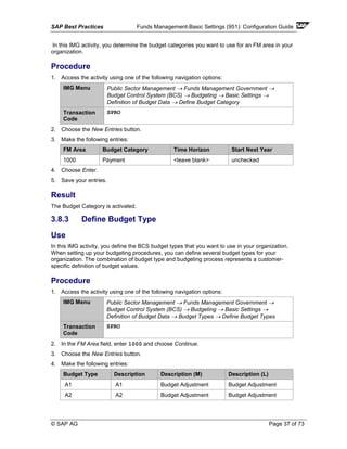 SAP Best Practices Funds Management-Basic Settings (951): Configuration Guide
© SAP AG Page 37 of 73
In this IMG activity, you determine the budget categories you want to use for an FM area in your
organization.
Procedure
1. Access the activity using one of the following navigation options:
IMG Menu Public Sector Management → Funds Management Government →
Budget Control System (BCS) → Budgeting → Basic Settings →
Definition of Budget Data → Define Budget Category
Transaction
Code
SPRO
2. Choose the New Entries button.
3. Make the following entries:
FM Area Budget Category Time Horizon Start Next Year
1000 Payment <leave blank> unchecked
4. Choose Enter.
5. Save your entries.
Result
The Budget Category is activated.
3.8.3 Define Budget Type
Use
In this IMG activity, you define the BCS budget types that you want to use in your organization.
When setting up your budgeting procedures, you can define several budget types for your
organization. The combination of budget type and budgeting process represents a customer-
specific definition of budget values.
Procedure
1. Access the activity using one of the following navigation options:
IMG Menu Public Sector Management → Funds Management Government →
Budget Control System (BCS) → Budgeting → Basic Settings →
Definition of Budget Data → Budget Types → Define Budget Types
Transaction
Code
SPRO
2. In the FM Area field, enter 1000 and choose Continue.
3. Choose the New Entries button.
4. Make the following entries:
Budget Type Description Description (M) Description (L)
A1 A1 Budget Adjustment Budget Adjustment
A2 A2 Budget Adjustment Budget Adjustment
 