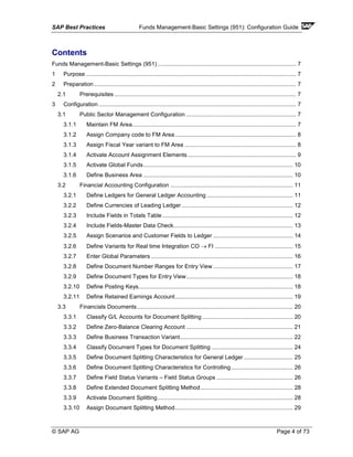 SAP Best Practices Funds Management-Basic Settings (951): Configuration Guide
© SAP AG Page 4 of 73
Contents
Funds Management-Basic Settings (951) ....................................................................................... 7
1 Purpose .................................................................................................................................... 7
2 Preparation............................................................................................................................... 7
2.1 Prerequisites .................................................................................................................. 7
3 Configuration ............................................................................................................................ 7
3.1 Public Sector Management Configuration ..................................................................... 7
3.1.1 Maintain FM Area....................................................................................................... 7
3.1.2 Assign Company code to FM Area............................................................................ 8
3.1.3 Assign Fiscal Year variant to FM Area ...................................................................... 8
3.1.4 Activate Account Assignment Elements .................................................................... 9
3.1.5 Activate Global Funds.............................................................................................. 10
3.1.6 Define Business Area .............................................................................................. 10
3.2 Financial Accounting Configuration ............................................................................. 11
3.2.1 Define Ledgers for General Ledger Accounting ...................................................... 11
3.2.2 Define Currencies of Leading Ledger...................................................................... 12
3.2.3 Include Fields in Totals Table .................................................................................. 12
3.2.4 Include Fields-Master Data Check........................................................................... 13
3.2.5 Assign Scenarios and Customer Fields to Ledger .................................................. 14
3.2.6 Define Variants for Real time Integration CO → FI ................................................. 15
3.2.7 Enter Global Parameters ......................................................................................... 16
3.2.8 Define Document Number Ranges for Entry View .................................................. 17
3.2.9 Define Document Types for Entry View................................................................... 18
3.2.10 Define Posting Keys................................................................................................. 18
3.2.11 Define Retained Earnings Account.......................................................................... 19
3.3 Financials Documents.................................................................................................. 20
3.3.1 Classify G/L Accounts for Document Splitting ......................................................... 20
3.3.2 Define Zero-Balance Clearing Account ................................................................... 21
3.3.3 Define Business Transaction Variant....................................................................... 22
3.3.4 Classify Document Types for Document Splitting ................................................... 24
3.3.5 Define Document Splitting Characteristics for General Ledger............................... 25
3.3.6 Define Document Splitting Characteristics for Controlling....................................... 26
3.3.7 Define Field Status Variants – Field Status Groups ................................................ 26
3.3.8 Define Extended Document Splitting Method.......................................................... 28
3.3.9 Activate Document Splitting..................................................................................... 28
3.3.10 Assign Document Splitting Method.......................................................................... 29
 