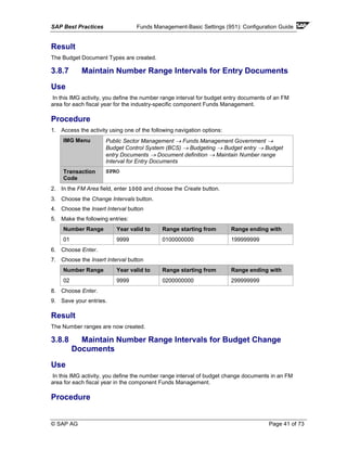 SAP Best Practices Funds Management-Basic Settings (951): Configuration Guide
© SAP AG Page 41 of 73
Result
The Budget Document Types are created.
3.8.7 Maintain Number Range Intervals for Entry Documents
Use
In this IMG activity, you define the number range interval for budget entry documents of an FM
area for each fiscal year for the industry-specific component Funds Management.
Procedure
1. Access the activity using one of the following navigation options:
IMG Menu Public Sector Management → Funds Management Government →
Budget Control System (BCS) → Budgeting → Budget entry → Budget
entry Documents → Document definition → Maintain Number range
Interval for Entry Documents
Transaction
Code
SPRO
2. In the FM Area field, enter 1000 and choose the Create button.
3. Choose the Change Intervals button.
4. Choose the Insert Interval button
5. Make the following entries:
Number Range Year valid to Range starting from Range ending with
01 9999 0100000000 199999999
6. Choose Enter.
7. Choose the Insert Interval button
Number Range Year valid to Range starting from Range ending with
02 9999 0200000000 299999999
8. Choose Enter.
9. Save your entries.
Result
The Number ranges are now created.
3.8.8 Maintain Number Range Intervals for Budget Change
Documents
Use
In this IMG activity, you define the number range interval of budget change documents in an FM
area for each fiscal year in the component Funds Management.
Procedure
 