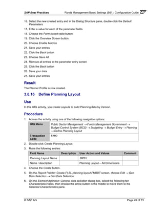 SAP Best Practices Funds Management-Basic Settings (951): Configuration Guide
© SAP AG Page 49 of 73
16. Select the new created entry and in the Dialog Structure pane, double-click the Default
Parameters
17. Enter a value for each of the parameter fields
18. Choose the Form-based radio button
19. Click the Overview Screen button.
20. Choose Enable Macros
21. Save your entries
22. Click the Back button
23. Choose Save All
24. Remove all entries in the parameter entry screen
25. Click the Back button
26. Save your data
27. Save your entries
Result
The Planner Profile is now created.
3.8.16 Define Planning Layout
Use
In this IMG activity, you create Layouts to build Planning data by Version.
Procedure
1. Access the activity using one of the following navigation options:
IMG Menu Public Sector Management → Funds Management Government →
Budget Control System (BCS) → Budgeting → Budget Entry → Planning
→ Define Planning Layout
Transaction
Code
SPRO
2. Double-click Create Planning Layout.
3. Make the following entries:
Field Name Description User Action and Values Comment
Planning Layout Name BP01
Name / description Planning Layout – All Dimensions
4. Choose the Create button.
5. On the Report Painter: Create FI-SL planning layout FMBDT screen, choose Edit → Gen
Data Selection → Gen Data Selection.
6. On the Element definition: General data selection dialog box, select the following ten
Characteristics fields, then choose the arrow button in the middle to move them to the
Selected Characteristics pane.
 