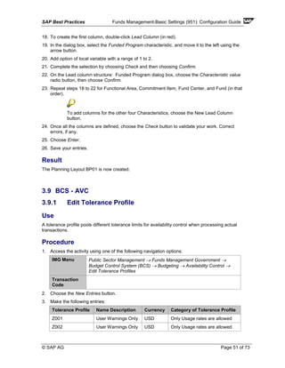 SAP Best Practices Funds Management-Basic Settings (951): Configuration Guide
© SAP AG Page 51 of 73
18. To create the first column, double-click Lead Column (in red).
19. In the dialog box, select the Funded Program characteristic. and move it to the left using the
arrow button.
20. Add option of local variable with a range of 1 to 2.
21. Complete the selection by choosing Check and then choosing Confirm.
22. On the Lead column structure: Funded Program dialog box, choose the Characteristic value
radio button, then choose Confirm.
23. Repeat steps 18 to 22 for Functional Area, Commitment Item, Fund Center, and Fund (in that
order).
To add columns for the other four Characteristics, choose the New Lead Column
button.
24. Once all the columns are defined, choose the Check button to validate your work. Correct
errors, if any.
25. Choose Enter.
26. Save your entries.
Result
The Planning Layout BP01 is now created.
3.9 BCS - AVC
3.9.1 Edit Tolerance Profile
Use
A tolerance profile pools different tolerance limits for availability control when processing actual
transactions.
Procedure
1. Access the activity using one of the following navigation options:
IMG Menu Public Sector Management → Funds Management Government →
Budget Control System (BCS) → Budgeting → Availability Control →
Edit Tolerance Profiles
Transaction
Code
2. Choose the New Entries button.
3. Make the following entries:
Tolerance Profile Name Description Currency Category of Tolerance Profile
Z001 User Warnings Only USD Only Usage rates are allowed
Z002 User Warnings Only USD Only Usage rates are allowed
 