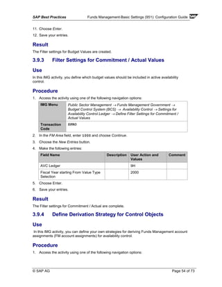 SAP Best Practices Funds Management-Basic Settings (951): Configuration Guide
© SAP AG Page 54 of 73
11. Choose Enter.
12. Save your entries.
Result
The Filter settings for Budget Values are created.
3.9.3 Filter Settings for Commitment / Actual Values
Use
In this IMG activity, you define which budget values should be included in active availability
control.
Procedure
1. Access the activity using one of the following navigation options:
IMG Menu Public Sector Management → Funds Management Government →
Budget Control System (BCS) → Availability Control → Settings for
Availability Control Ledger → Define Filter Settings for Commitment /
Actual Values
Transaction
Code
SPRO
2. In the FM Area field, enter 1000 and choose Continue.
3. Choose the New Entries button.
4. Make the following entries:
Field Name Description User Action and
Values
Comment
AVC Ledger 9H
Fiscal Year starting From Value Type
Selection
2000
5. Choose Enter.
6. Save your entries.
Result
The Filter settings for Commitment / Actual are complete.
3.9.4 Define Derivation Strategy for Control Objects
Use
In this IMG activity, you can define your own strategies for deriving Funds Management account
assignments (FM account assignments) for availability control.
Procedure
1. Access the activity using one of the following navigation options:
 