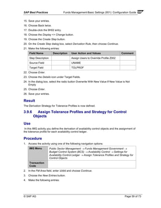 SAP Best Practices Funds Management-Basic Settings (951): Configuration Guide
© SAP AG Page 59 of 73
15. Save your entries.
16. Choose Back twice.
17. Double-click the 9H02 entry.
18. Choose the Display <> Change button.
19. Choose the Create Step button.
20. On the Create Step dialog box, select Derivation Rule, then choose Continue.
21. Make the following entries:
Field Name Description User Action and Values Comment
Step Description Assign Users to Override Profile Z002
Source Field UNAME
Target Field TOLPROF
22. Choose Enter.
23. Choose the Details icon under Target Fields.
24. In the dialog box, select the radio button Overwrite With New Value If New Value is Not
Empty
25. Choose Enter.
26. Save your entries.
Result
The Derivation Strategy for Tolerance Profiles is now defined.
3.9.6 Assign Tolerance Profiles and Strategy for Control
Objects
Use
In this IMG activity you define the derivation of availability control objects and the assignment of
the tolerance profile for each availability control ledger.
Procedure
1. Access the activity using one of the following navigation options:
IMG Menu Public Sector Management → Funds Management Government →
Budget Control System (BCS) → Availability Control → Settings for
Availability Control Ledger → Assign Tolerance Profiles and Strategy for
Control Objects
Transaction
Code
2. In the FM Area field, enter 1000 and choose Continue.
3. Choose the New Entries button.
4. Make the following entries:
 