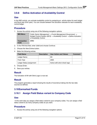 SAP Best Practices Funds Management-Basic Settings (951): Configuration Guide
© SAP AG Page 61 of 73
3.9.8 Define Activation of Availability Control
Use
In this IMG activity, you activate availability control by assigning an activity status for each ledger
and fiscal year (from year). You can choose between five activation statuses for each availability
control ledger:
Procedure
1. Access the activity using one of the following navigation options:
IMG Menu Public Sector Management → Funds Management Government →
Budget Control System (BCS) → Availability Control → Define Activation
of Availability Control
Transaction
Code
SPRO
2. In the FM Area field, enter 1000 and choose Continue.
3. Choose the New Entries button.
4. Make the following entries:
Field Name Description User Action and Values Comment
Ledger Name 9H
From Year 2000
Ledger Status assignment Active with strict check logic
5. Choose Enter.
6. Save your entries.
Result
The Activation of 9H with Strict Logic is now set.
Result
The program generates a report showing the results of reconstruct taking into the two data
sources as defined.
3.10Earmarked Funds
3.10.1 Assign Field Status variant to Company Code
Use
In this work step you assign a field status variant to your company codes. You can assign a field
status variant to as many company codes as you want.
Procedure
1. Access the activity using one of the following navigation options:
 