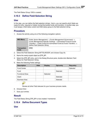 SAP Best Practices Funds Management-Basic Settings (951): Configuration Guide
© SAP AG Page 63 of 73
The Field Status Group 1000 is created.
3.10.3 Define Field Selection String
Use
In this step, you can define the field selection strings - that is, you can specify which fields are
ready for entry, required or hidden during Earmarked funds and transfers. In another step, you
must assign a field status variant and field status group to the field selection string.
Procedure
1. Access the activity using one of the following navigation options:
IMG Menu Public Sector Management → Funds Management Government →
Funds Management-Specific Postings → Earmarked Funds & Funds
Transfers → Field Control for Earmarked Funds & Funds Transfers →
Define Field Selection String
Transaction
Code
SPRO
2. Select the Field Selection String MITTELRESER, and choose Copy As.
3. Name the newly-copied object as ZFR_BP.
4. Select the ZFR_BP entry, and in the Dialog Structure pane, double-click Maintain Field
Status for Field Selection String.
5. Make the following Fields settings:
Description Hide Display Opt.entry Req.entry
Fund Center Selected
Fund Selected
Functional Area Selected
Grant Selected
Business Area Selected
Review all other Field statuses for your business process needs.
6. Choose Enter.
7. Save your entries.
Result
The Field Status String ZFR_BP is now created / maintained.
3.10.4 Define Document Types
Use
 