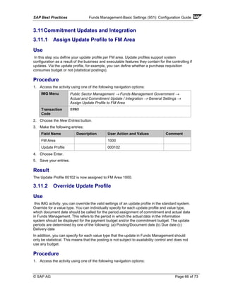SAP Best Practices Funds Management-Basic Settings (951): Configuration Guide
© SAP AG Page 66 of 73
3.11Commitment Updates and Integration
3.11.1 Assign Update Profile to FM Area
Use
In this step you define your update profile per FM area. Update profiles support system
configuration as a result of the business and executable features they contain for the controlling if
updates. Via the update profile, for example, you can define whether a purchase requisition
consumes budget or not (statistical postings).
Procedure
1. Access the activity using one of the following navigation options:
IMG Menu Public Sector Management → Funds Management Government →
Actual and Commitment Update / Integration → General Settings →
Assign Update Profile to FM Area
Transaction
Code
SPRO
2. Choose the New Entries button.
3. Make the following entries:
Field Name Description User Action and Values Comment
FM Area 1000
Update Profile 000102
4. Choose Enter.
5. Save your entries.
Result
The Update Profile 00102 is now assigned to FM Area 1000.
3.11.2 Override Update Profile
Use
this IMG activity, you can override the valid settings of an update profile in the standard system.
Override for a value type. You can individually specify for each update profile and value type,
which document date should be called for the period assignment of commitment and actual data
in Funds Management. This refers to the period in which the actual data in the Information
system should be displayed for the payment budget and/or the commitment budget. The update
periods are determined by one of the following: (a) Posting/Document date (b) Due date (c)
Delivery date
In addition, you can specify for each value type that the update in Funds Management should
only be statistical. This means that the posting is not subject to availability control and does not
use any budget.
Procedure
1. Access the activity using one of the following navigation options:
 