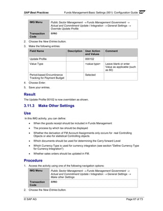 SAP Best Practices Funds Management-Basic Settings (951): Configuration Guide
© SAP AG Page 67 of 73
IMG Menu Public Sector Management → Funds Management Government →
Actual and Commitment Update / Integration → General Settings →
Override Update Profile
Transaction
Code
SPRO
2. Choose the New Entries button.
3. Make the following entries:
Field Name Description User Action
and Values
Comment
Update Profile 000102
Value Type <value type> Leave blank or enter
Value as applicable (such
as 60)
Period-based Encumbrance
Tracking for Payment Budget
Selected
4. Choose Enter.
5. Save your entries.
Result
The Update Profile 00102 is now overridden as shown.
3.11.3 Make Other Settings
Use
In this IMG activity, you can define:
• When the goods receipt should be included in Funds Management
• The process by which tax should be displayed
• Whether the derivation of FM Account Assignments only occurs for real Controlling
Objects or also for statistical Controlling objects
• Which documents should be used for determining the Carry forward Level
• Which Currency Type is used for currency integration (see section "Define Currency Type
for Currency Integration")
• Whether sales orders should be updated in FM.
Procedure
1. Access the activity using one of the following navigation options:
IMG Menu Public Sector Management → Funds Management Government →
Actual and Commitment Update / Integration → General Settings →
Make other Settings
Transaction
Code
SPRO
2. Choose the New Entries button.
 