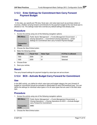 SAP Best Practices Funds Management-Basic Settings (951): Configuration Guide
© SAP AG Page 71 of 73
3.12.3 Enter Settings for Commitment Item Carry Forward
Payment Budget
Use
In this step, you specify per FM area, fiscal year, and value type (such as purchase orders or
invoices), whether carrying forward commitments for the payment budget to the new fiscal year is
allowed or not. The settings made here override any default settings that already exist.
Procedure
1. Access the activity using one of the following navigation options:
IMG Menu Public Sector Management → Funds Management Government →
Closing Operations → Commitment Closing Operations → Enter
Settings for Commitment Item carry Forward Payment Budget
Transaction
Code
2. Choose the New Entries button.
3. Make the following entries:
FM Area Fiscal Year Value Type If C/Fed. Is allowed
1000 2009 51 Selected
1000 2009 81 Selected
4. Choose Enter.
5. Save your entries.
Result
The carry forward settings for payment budget by value type are set as shown.
3.12.4 BCS - Activate Budget Carry Forward for Commitment
Use
In this IMG activity, you define for which value type and budget category the carry forward of
budget for commitment should be activated or deactivated for each FM area/fiscal year. You can
define the settings for individual value types or for all value types that are used in the field value
type.
Procedure
1. Access the activity using one of the following navigation options:
IMG Menu Public Sector Management → Funds Management Government →
Closing Operations → Closing Operations for BCS → Activate Budget
carry Forward for Commitment
Transaction
Code
SPRO
2. Choose the New Entries button.
 