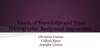 Funds of Knowledge and Team
Ethnography: Reciprocal Approaches
Christina Czuma
Colleen Egan
Jennifer Cortez
 