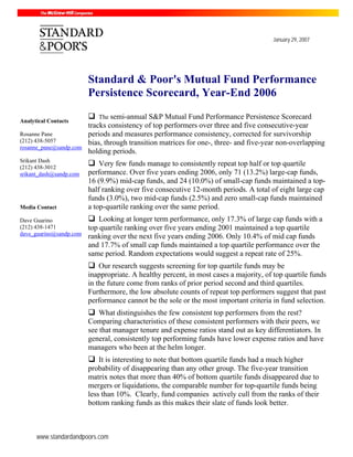 January 29, 2007




                         Standard & Poor's Mutual Fund Performance
                         Persistence Scorecard, Year-End 2006
                            The semi-annual S&P Mutual Fund Performance Persistence Scorecard
Analytical Contacts
                         tracks consistency of top performers over three and five consecutive-year
Rosanne Pane             periods and measures performance consistency, corrected for survivorship
(212) 438-5057           bias, through transition matrices for one-, three- and five-year non-overlapping
rosanne_pane@sandp.com
                         holding periods.
Srikant Dash
(212) 438-3012
                             Very few funds manage to consistently repeat top half or top quartile
srikant_dash@sandp.com   performance. Over five years ending 2006, only 71 (13.2%) large-cap funds,
                         16 (9.9%) mid-cap funds, and 24 (10.0%) of small-cap funds maintained a top-
                         half ranking over five consecutive 12-month periods. A total of eight large cap
                         funds (3.0%), two mid-cap funds (2.5%) and zero small-cap funds maintained
Media Contact            a top-quartile ranking over the same period.
Dave Guarino                 Looking at longer term performance, only 17.3% of large cap funds with a
(212) 438-1471           top quartile ranking over five years ending 2001 maintained a top quartile
dave_guarino@sandp.com
                         ranking over the next five years ending 2006. Only 10.4% of mid cap funds
                         and 17.7% of small cap funds maintained a top quartile performance over the
                         same period. Random expectations would suggest a repeat rate of 25%.
                             Our research suggests screening for top quartile funds may be
                         inappropriate. A healthy percent, in most cases a majority, of top quartile funds
                         in the future come from ranks of prior period second and third quartiles.
                         Furthermore, the low absolute counts of repeat top performers suggest that past
                         performance cannot be the sole or the most important criteria in fund selection.
                             What distinguishes the few consistent top performers from the rest?
                         Comparing characteristics of these consistent performers with their peers, we
                         see that manager tenure and expense ratios stand out as key differentiators. In
                         general, consistently top performing funds have lower expense ratios and have
                         managers who been at the helm longer.
                             It is interesting to note that bottom quartile funds had a much higher
                         probability of disappearing than any other group. The five-year transition
                         matrix notes that more than 40% of bottom quartile funds disappeared due to
                         mergers or liquidations, the comparable number for top-quartile funds being
                         less than 10%. Clearly, fund companies actively cull from the ranks of their
                         bottom ranking funds as this makes their slate of funds look better.



      www.standardandpoors.com
 