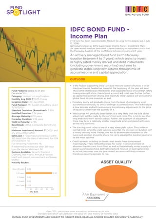 IDFC BOND FUND -
Income Plan
Fund Features: (Data as on 31st
December'20)
Category: Medium to Long Duration
Monthly Avg AUM: `701.75 Crores
Inception Date: 14th July 2000
Fund Manager: Mr. Suyash Choudhary (w.e.f.
15/10/2010)
Standard Deviation (Annualized): 3.92%
Modified Duration: 5.24 years
Average Maturity: 6.76 years
Macaulay Duration: 5.39 years
Yield to Maturity: 5.73%
Benchmark: CRISIL Composite Bond Fund
Index
Minimum Investment Amount: `5,000/- and
any amount thereafter.
Exit Load: If redeemed/switched out within
365 days from the date of allotment: For 10%
of investment: Nil
For remaining investment: 1%
If redeemed/switched out after 365 days
from the date of allotment: Nil
Options Available: Growth, Dividend -
Quarterly, Half Yearly, Annual & Periodic
(each with payout, reinvestment and sweep
facility)
Maturity Bucket:
Gsec/SDL yields have been annualized wherever applicable
Standard Deviation calculated on the basis of 1 year history of monthly data
MUTUAL FUND INVESTMENTS ARE SUBJECT TO MARKET RISKS, READ ALL SCHEME RELATED DOCUMENTS CAREFULLY.
An actively managed bond fund (with Macaulay
duration between 4 to 7 years) which seeks to invest
in highly rated money market and debt instruments
(including government securities) and aims to
generate stable long term returns through mix of
accrual income and capital appreciation.
(The fund has been repositioned to Medium to Long Term category w.e.f. July
12, 2018)
(previously known as IDFC Super Saver Income Fund – Investment Plan)
An open ended medium term debt scheme investing in instruments such that
the Macaulay duration of the portfolio is between 4 years and 7 years
ASSET QUALITY
AAA Equivalent
100.00%
• If the factors supporting India’s cyclical rebound come to fruition, a lot of
macro-economic headaches feared at the beginning of the year will ease.
Thus some of the fiscal inflexibilities and associated risks of sovereign rating
downgrades will abate, the external account will build even further buffers
as capital flows remain strong, and hopefully India’s appeal will percolate to
global fixed income investors as well.
• Monetary policy will gradually move from the level of emergency level
accommodation today to one of still high accommodation. This will likely be
a slow process and will involve more discretionary adjustments to the price
of liquidity rather than the quantity of it.
• Yield curves will gradually bear flatten. It is very likely that the bulk of this
adjustment will be made by the very front end rates. This is not to say that
long end rates won’t have to adjust. Rather, the quantum of adjustment
there may be of a relatively smaller magnitude when compared with rates
at the very front end.
• The starting point today is one of a very steep yield curve. Thus unlike in
normal times when the yield curve is quite flat, the decision on duration isn’t
a binary one any more. Rather, one has to examine the steepness of the
curve and position at points where the carry adjusted for duration seems to
be the most optimal.
• Credit spreads, including on lower rated assets, have compressed
meaningfully. These reflect the chase for ‘carry’ in an environment of
abundant liquidity and funds flow, as well as the relatively muted supply of
paper as companies have belt tightened and focused on cash generation.
As activity resumes over the year ahead, issuances will likely increase
thereby pressuring spreads to rise.
OUTLOOK
% NAV
2.73
0.00
0.00
97.20
0.06
0 20 40 60 80 100
Upto 1 year
1-3 years
3-5 years
5-10 years
Above 10 years
 