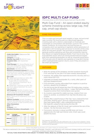 IDFC MULTI CAP FUND
FUND PHILOSOPHY*
(Previously known as IDFC Premier Equity Fund w.e.f. May 02, 2018)
Multi Cap Fund – An open ended equity
scheme investing across large cap, mid
cap, small cap stocks.
• With the spread of the pandemic and the lockdown during Q1
FY21, earnings for the year FY21 were sharply downgraded.
• However, the swifter than expected economic recovery led to a
more robust Q2 FY21.
• Upgrades exceeded downgrades 3x, a rarity, after years of
earnings disappointment.
• FY21 estimates, quickly rebounded from negative to positive
territory, despite the Q1 debacle.
• The fall during Mar’20 lasted less than 35 trading days, erasing
between 36-43% across the indices – Large, Mid and Small Caps.
Supportive action from Central Banks was quicker.
• As investors searched for stable earnings, rotation from one
sector to another, as exhibited from Apr-Dec’20 phase was
evident.
• Staples after outperforming in Mar-Apr, have underperformed
since then. Pharma and IT services outperformed during
May-Sept; Banks/NBFC, after underperforming from
Mar-Sept,20; outperformed during Oct-Dec’20.
• After the debacle of Mar’20, Small caps outshone the rest of the
market – for the first time since CY17.
• If economic recovery is robust and RBI does not move
aggressively into high real interest zone, Small caps could
benefit the most.
FUND FEATURES: (Data as on 31st
December'20)
Category: Multicap
Monthly Avg AUM: `5,256.36 Crores
Inception Date: 28th September
2005
Fund Manager: Mr. Anoop Bhaskar (w.e.f.
30th April 2016) & Mr. Sachin Anandrao
Relekar (w.e.f. 8th Dec, 2020)
Benchmark: S&P BSE 500 TRI
Minimum Investment Amount: `10,000/-
and any amount thereafter. (Units of IDFC
Multi Cap Fund, shall be available for lump
sum subscription w.e.f. May 07, 2018)
Exit Load:
=If redeemed/switched out within 365
days from the date of allotment:
4Upto 10% of investment:Nil,
4For remaining investment: 1% of
applicable NAV.
=If redeemed / switched out after 365
days from date of allotment: Nil. (w.e.f.
May 08, 2020)
SIP Frequency: Monthly (Investor may
choose any day of the month except 29th,
30th and 31st as the date of instalment.)
Minimum SIP Investment Amount:
`100/- (Minimum 6 instalments) (w.e.f. 2nd
May 2018)
Options Available: Growth, Dividend -
(Payout, Reinvestment and Sweep (from
Equity Schemes to Debt Schemes only))
Other Parameters:
Beta: 0.91
R Square: 0.93
Standard Deviation (Annualized): 21.62%
Face Value per Unit (in `) is 10
Dividend is not guaranteed and past performance may or may not be sustained in future.
Pursuant to payment of dividend, the NAV of the scheme would fall to the extent of payout and
statutory levy (as applicable).
DIVIDEND `/UNIT €€ NAV
RECORD DATE
20-Mar-20 1.39 25.5900
01-Mar-19 1.67 32.2300
22-Mar-18 2.17 35.0577
20-Mar-20 1.46 26.8600
01-Mar-19 1.74 33.5900
22-Mar-18 2.25 36.2848
PLAN
DIRECT
REGULAR
This is a multi-cap fund with equal weights in large, mid and small
caps currently.The fund focuses on a benchmark agnostic
investing style with a distinct underweight on financials and
overweight on consumption and domestic cyclical in the current
market conditions. At a stock level, the fund focuses on
companies which are operating in segments where penetration of
organized is still increasing and conversion to brands will be a key
driver for long term growth. The fund favours companies which
generate positive operating cash flow and consistently improve
their Return on Capital Employed (RoCE). From time to time, the
fund identifies stocks which are strong transformational targets
both from operating parameters as well as corporate governance.
The fund also aims to identify and capitalize on long term themes
which could generate superior returns, even if they are present in
the small cap segment.
OUTLOOK
Ratios calculated on the basis of 3 years history of monthly data.
The above mentioned is the current strategy of the Fund Manager. However, asset allocation and investment strategy shall be within broad
parameters of Scheme Information Document.
MUTUAL FUND INVESTMENTS ARE SUBJECT TO MARKET RISKS, READ ALL SCHEME RELATED DOCUMENTS CAREFULLY.
 