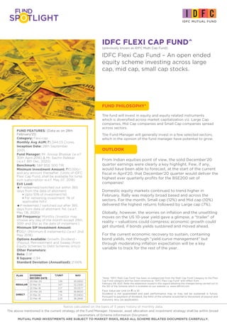 IDFC FLEXI CAP FUND^
FUND PHILOSOPHY*
(previously known as IDFC Multi Cap Fund)
IDFC Flexi Cap Fund – An open ended
equity scheme investing across large
cap, mid cap, small cap stocks.
From Indian equities point of view, the solid December’20
quarter earnings were clearly a key highlight. Few, if any,
would have been able to forecast, at the start of the current
fiscal in April’20, that December’20 quarter would deliver the
highest ever quarterly profits for the BSE200 set of
companies!
Domestic equity markets continued to trend higher in
February. Rally was majorly broad based and across the
sectors. For the month, Small cap (12%) and Mid cap (10%)
delivered the highest returns followed by Large cap (7%).
Globally, however, the worries on inflation and the unsettling
moves on the US 10-year yield gave a glimpse, a “trailer” of
reality – valuations could compress; economic growth could
get stunted, if bonds yields sustained and moved ahead.
For the current economic recovery to sustain, containing
bond yields, not through “yield curve management” but
through moderating inflation expectation will be a key
variable to track for the rest of the year.
FUND FEATURES: (Data as on 28th
February'21)
Category: Flexi-cap
Monthly Avg AUM: `5,344.03 Crores
Inception Date: 28th September
2005
Fund Manager: Mr. Anoop Bhaskar (w.e.f.
30th April 2016) & Mr. Sachin Relekar
(w.e.f. 8th Dec, 2020)
Benchmark: S&P BSE 500 TRI
Minimum Investment Amount: `10,000/-
and any amount thereafter. (Units of IDFC
Flexi Cap Fund, shall be available for lump
sum subscription w.e.f. May 07, 2018)
Exit Load:
=If redeemed/switched out within 365
days from the date of allotment:
4Upto 10% of investment:Nil,
4For remaining investment: 1% of
applicable NAV.
=If redeemed / switched out after 365
days from date of allotment: Nil. (w.e.f.
May 08, 2020)
SIP Frequency: Monthly (Investor may
choose any day of the month except 29th,
30th and 31st as the date of instalment.)
Minimum SIP Investment Amount:
`100/- (Minimum 6 instalments) (w.e.f. 2nd
May 2018)
Options Available: Growth, Dividend -
(Payout, Reinvestment and Sweep (from
Equity Schemes to Debt Schemes only))
Other Parameters:
Beta: 0.91
R Square: 0.94
Standard Deviation (Annualized): 21.66%
Face Value per Unit (in `) is 10
Dividend is not guaranteed and past performance may or may not be sustained in future.
Pursuant to payment of dividend, the NAV of the scheme would fall to the extent of payout and
statutory levy (as applicable).
^Note: “IDFC Multi Cap Fund” has been re-categorized from the Multi Cap Fund Category to the Flexi
Cap Fund category and has been renamed as “IDFC Flexi Cap Fund“ with effect from
February 09, 2021. Refer the addendum issued in this regard detailing the changes being carried out to
the SID of the Scheme which is available on our website i.e. www.idfcmf.com
DIVIDEND `/UNIT €€ NAV
RECORD DATE
20-Mar-20 1.39 25.5900
01-Mar-19 1.67 32.2300
22-Mar-18 2.17 35.0577
20-Mar-20 1.46 26.8600
01-Mar-19 1.74 33.5900
22-Mar-18 2.25 36.2848
PLAN
DIRECT
REGULAR
The fund will invest in equity and equity related instruments
which is diversified across market capitalization viz. Large Cap
companies, Mid Cap companies and Small Cap companies spread
across sectors.
The Fund Manager will generally invest in a few selected sectors,
which in the opinion of the fund manager have potential to grow.
OUTLOOK
Ratios calculated on the basis of 3 years history of monthly data.
The above mentioned is the current strategy of the Fund Manager. However, asset allocation and investment strategy shall be within broad
parameters of Scheme Information Document.
MUTUAL FUND INVESTMENTS ARE SUBJECT TO MARKET RISKS, READ ALL SCHEME RELATED DOCUMENTS CAREFULLY.
 