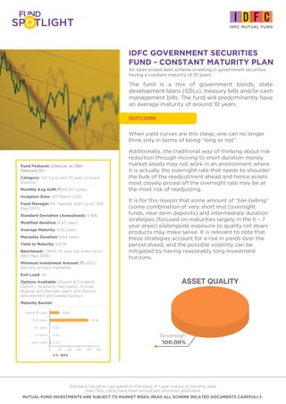 IDFC GOVERNMENT SECURITIES
FUND - CONSTANT MATURITY PLAN
Fund Features: (Data as on 28th
February'21)
Category: Gilt Fund with 10 year constant
duration
Monthly Avg AUM: `340.55 Crores
Inception Date: 9th March 2002
Fund Manager: Mr. Harshal Joshi (w.e.f. 15th
May 2017)
Standard Deviation (Annualized): 5.16%
Modified duration: 6.43 years
Average Maturity: 8.92 years
Macaulay Duration: 6.64 years
Yield to Maturity: 6.67%
Benchmark: CRISIL 10 year Gilt Index (w.e.f.
28th May 2018)
Minimum Investment Amount: `5,000/-
and any amount thereafter
Exit Load: Nil
Options Available: Growth & Dividend
Option - Quarterly, Half yearly, Annual,
Regular and Periodic (each with payout,
reinvestment and sweep facility).
Maturity Bucket:
Standard Deviation calculated on the basis of 1 year history of monthly data
Gsec/SDL yields have been annualized wherever applicable
MUTUAL FUND INVESTMENTS ARE SUBJECT TO MARKET RISKS, READ ALL SCHEME RELATED DOCUMENTS CAREFULLY.
An open ended debt scheme investing in government securities
having a constant maturity of 10 years
ASSET QUALITY
Sovereign
100.00%
When yield curves are this steep, one can no longer
think only in terms of being “long or not”.
Additionally, the traditional way of thinking about risk
reduction through moving to short duration money
market assets may not work in an environment where
it is actually the overnight rate that needs to shoulder
the bulk of the readjustment ahead and hence assets
most closely priced off the overnight rate may be at
the most risk of readjusting.
It is for this reason that some amount of “bar-belling”
(some combination of very short end (overnight
funds, near term deposits) and intermediate duration
strategies (focused on maturities largely in the 6 – 7
year area)) plalongside exposure to quality roll down
products may make sense. It is relevant to note that
these strategies account for a rise in yields over the
period ahead, and the possible volatility can be
mitigated by having reasonably long investment
horizons.
OUTLOOK
The fund is a mix of government bonds, state
development loans (SDLs), treasury bills and/or cash
management bills. The fund will predominantly have
an average maturity of around 10 years.
% NAV
2.02
0.00
0.00
78.32
19.66
0 20 40 60 80 100
Upto 1 year
1-3 years
3-5 years
5-10 years
Above 10 years
 